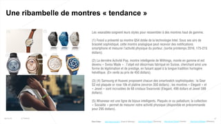 (1) (2)
(3) (4)
(5)
47
Une ribambelle de montres « tendance »
25/01/16 © Valtech
Les wearables soignent leurs styles pour ressembler à des montres haut de gamme.
(1) Fossil a présenté sa montre Q54 dotée de la technologie Intel. Sous ses airs de
bracelet sophistiqué, cette montre analogique peut recevoir des notifications
smartphone et mesurer l’activité physique du porteur. (sortie printemps 2016, 175-215
dollars).
(2) La dernière Activité Pop, montre intelligente de Withings, monte en gamme et est
devenu « Swiss Made » : l’objet est désormais fabriqué en Suisse, cherchant ainsi une
forme de légitimation et de prestige, en faisant appel à la longue tradition horlogère
helvétique. (En vente au prix de 450 dollars).
(3) (4) Samsung et Huawei proposent chacun des smartwatch sophistiquées : la Gear
S2 est plaquée or rose 18k et platine (environ 350 dollars) ; les montres « Elegant » et
« Jewel » sont incrustées de 68 cristaux Swarovski (Elegant, 499 dollars et Jewel 599
dollars).
(5) Wisewear est une ligne de bijoux intelligents. Plaqués or ou palladium, la collection
« Socialite » permet de mesurer notre activité physique (disponible en précommande
pour 295 dollars).
Plus d’infos : http://bit.ly/1TCFqzR (Huawei)http://bit.ly/1mLJR17 (Fossil & Withings) http://bit.ly/1OWndcs (Wisewear)http://bit.ly/1RgaiJ7 (Samsung)
 