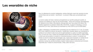 48
Les wearables de niche
25/01/16 © Valtech
Face à la déferlante de montres intelligentes, certains fabricants visent des marchés de niche
comme Casio avec sa montre « tout-terrain » ou encore C-Way avec sa smartwatch pour
enfant.
La montre outdoor de Casio s’adresse principalement aux sportifs pratiquant la pêche, le
cyclisme et le trekking en raison de ses fonctionnalités : mesure de la pression atmosphérique,
de l’altitude et de la marée. Ultra-étanche, elle peut aller sous l’eau jusqu’à 50 mètres. Elle
bénéficie également du standard militaire MIL-STD-810G, un gage de robustesse, et d’une
autonomie d’un mois. Casio lancera sa smartwatch au mois d’avril au prix de 500 dollars.
C-Way a développé un bracelet/montre connecté(e) pour les enfants de 3 à 11 ans. Ce tracker
GPS a pour objectif de rassurer les parents. L’adulte peut visualiser depuis son smartphone la
position de son enfant à l’aide d’une carte de géolocalisation ou grâce à la réalité augmentée.
Pour 3,5 euros par mois, l’enfant est localisable partout dans le monde grâce au réseau EDGE.
L’enfant peut personnaliser le bracelet en choisissant plusieurs couleurs, en ajoutant une
montre ou encore en fixant des personnages Lego. Il peut aussi incorporer un module de jeu
« cache-cache » qui fait bipper le bracelet lorsque l’enfant s’approche de ses amis. Un
calendrier recense les activités familiales et alerte l’enfant lorsqu’un événement est imminent.
Disponible pour l’instant en précommande, C-Way coûte 135 euros.
Plus d’infos : http://bit.ly/1QsUelR (C-Way)http://bit.ly/1WHrzdF (Casio)
 
