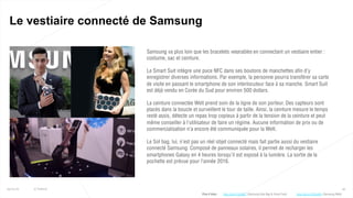49
Le vestiaire connecté de Samsung
25/01/16 © Valtech
Samsung va plus loin que les bracelets wearables en connectant un vestiaire entier :
costume, sac et ceinture.
Le Smart Suit intègre une puce NFC dans ses boutons de manchettes afin d’y
enregistrer diverses informations. Par exemple, la personne pourra transférer sa carte
de visite en passant le smartphone de son interlocuteur face à sa manche. Smart Suit
est déjà vendu en Corée du Sud pour environ 500 dollars.
La ceinture connectée Welt prend soin de la ligne de son porteur. Des capteurs sont
placés dans la boucle et surveillent le tour de taille. Ainsi, la ceinture mesure le temps
resté assis, détecte un repas trop copieux à partir de la tension de la ceinture et peut
même conseiller à l’utilisateur de faire un régime. Aucune information de prix ou de
commercialisation n’a encore été communiquée pour la Welt.
Le Sol bag, lui, n’est pas un réel objet connecté mais fait partie aussi du vestiaire
connecté Samsung. Composé de panneaux solaires, il permet de recharger les
smartphones Galaxy en 4 heures lorsqu'il est exposé à la lumière. La sortie de la
pochette est prévue pour l’année 2016.
Plus d’infos : http://bit.ly/1ORonWu (Samsung Welt)http://bit.ly/1Kyf9O7 (Samsung Sole Bag & Smart Suit)
 