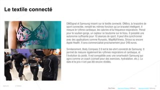 50
Le textile connecté
25/01/16 © Valtech
OMSignal et Samsung misent sur le textile connecté. OMbra, la brassière de
sport connectée, remplit les mêmes fonction qu’un bracelet intelligent. Il
mesure le rythme cardiaque, les calories et la fréquence respiratoire. Pensé
pour le soutien-gorge, un capteur se boutonne sur le tissu. Il possède une
autonomie suffisante pour 10 séances de sport. Il peut être synchronisé
avec des applications comme Runastic, MapMyFitness, Strava ou encore
Apple Health. Il sera commercialisé prochainement pour 249 euros.
Similairement, Body Compass 2.0 est le tee-shirt connecté de Samsung. Il
permet de mesurer également les rythmes respiratoire et cardiaque, et
l’évolution du poids. Il est compatible avec une smartwatch Samsung qui
agira comme un coach (conseil pour des exercices, hydratation, etc.). La
date et le prix n’ont pas été encore révélés.
Plus d’infos : http://bit.ly/1Kyf9O7 (Samsung)http://bit.ly/1PMmxqX (OMSignal)
 