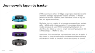 52
Une nouvelle façon de tracker
25/01/16 © Valtech
L’OMS recommande de faire 10 000 pas par jour pour être en bonne santé,
une norme reprise par la plupart des bracelets connectés. Ce standard
générique ne recouvre cependant pas la diversité des profils, de l’âge, du
sexe, des régimes alimentaires…
Mio Global, fabricant canadien de technologies propres au fitness, souhaite
pallier à la faiblesse de cette préconisation. L’entreprise a créé son propre
modèle de mesure : le score PAI (Personal Activity Intelligence). Un
algorithme plus réaliste qui prend en compte le sexe et l’âge du sportif et le
rythme cardiaque à l’effort et au repos.
Son bracelet Slice, assez basique, sera vendu cette année pour 99 dollars. Il
tient compte du score API mais mesure aussi les traditionnels nombres de
pas, de calories brûlées, de kilomètres parcourus et d’heures de sommeil.
Plus d’infos : http://bit.ly/1SvoZakhttp://bit.ly/1ZKfCpp
 