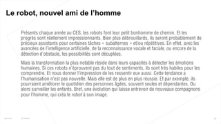  Présents chaque année au CES, les robots font leur petit bonhomme de chemin. Et les
progrès sont réellement impressionnants. Bien plus débrouillards, ils seront probablement de
précieux assistants pour certaines tâches « subalternes » et/ou répétitives. En effet, avec les
avancées de l’intelligence artificielle, de la reconnaissance vocale et faciale, ou encore de la
détection d’obstacle, les possibilités sont décuplées.
 Mais la transformation la plus notable réside dans leurs capacités à détecter les émotions
humaines. Si ces robots n’éprouvent pas du tout de sentiments, ils sont très habiles pour les
comprendre. Et nous donner l’impression de les ressentir eux aussi. Cette tendance a
l’humanisation n’est pas nouvelle. Mais elle est de plus en plus réussie. Et par exemple, ils
pourraient améliorer le quotidien des personnes âgées, souvent seules et dépendantes. Ou
alors surveiller les enfants. Bref, une évolution qui laisse entrevoir de nouveaux compagnons
pour l’homme, qui créa le robot à son image.
55
Le robot, nouvel ami de l’homme
25/01/16 © Valtech
 