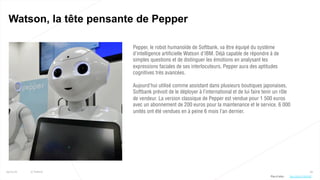 56
Watson, la tête pensante de Pepper
25/01/16 © Valtech
Pepper, le robot humanoïde de Softbank, va être équipé du système
d’intelligence artificielle Watson d’IBM. Déjà capable de répondre à de
simples questions et de distinguer les émotions en analysant les
expressions faciales de ses interlocuteurs, Pepper aura des aptitudes
cognitives très avancées.
Aujourd’hui utilisé comme assistant dans plusieurs boutiques japonaises,
Softbank prévoit de le déployer à l’international et de lui faire tenir un rôle
de vendeur. La version classique de Pepper est vendue pour 1 500 euros
avec un abonnement de 200 euros pour la maintenance et le service. 6 000
unités ont été vendues en à peine 6 mois l’an dernier.
Plus d’infos : http://bit.ly/1RbYlUB
 
