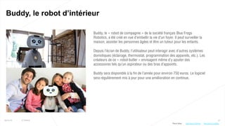 57
Buddy, le robot d’intérieur
25/01/16 © Valtech
Buddy, le « robot de compagnie » de la société français Blue Frogs
Robotics, a été créé en vue d’embellir la vie d’un foyer. Il peut surveiller la
maison, assister les personnes âgées et être un tuteur pour les enfants.
Depuis l’écran de Buddy, l’utilisateur peut interagir avec d’autres systèmes
domotiques (éclairage, thermostat, programmation des appareils, etc.). Les
créateurs de ce « robot butler » envisagent même d’y ajouter des
accessoires tels qu’un aspirateur ou des bras d’appoints.
Buddy sera disponible à la fin de l’année pour environ 750 euros. Le logiciel
sera régulièrement mis à jour pour une amélioration en continue.
Plus d’infos : http://bit.ly/1JoGlDAhttp://bit.ly/1OHycto
 