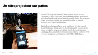 59
Un rétroprojecteur sur pattes
25/01/16 © Valtech
Lors du CES, la start-up japonaise Cerevo a exposé Tipron, un robot
« projecteur ». Grâce à ses roues, il se déplace partout dans la maison et
peut même être téléguidé depuis l’application mobile dédiée. Son projecteur,
installé sur un bras amovible pour plus de flexibilité et de praticité,
fonctionne sur n’importe quelle surface.
D’après Cerevo, l’usage de Tipron serait quotidienne : le robot pourrait
réveiller l’utilisateur et lui projeter les dernières actualités par exemple. Ou
encore, lui rappeler son programme de la journée. Encore en phase de
prototypage, Cerevo souhaite commercialiser son robot au printemps 2016
en Europe, au Japon et aux Etats-Unis entre 1 000 et 2 000 dollars.
Plus d’infos : http://bit.ly/1PvMoml
 