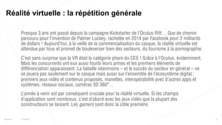  Presque 3 ans ont passé depuis la campagne Kickstarter de l’Oculus Rift… Que de chemin
parcouru pour l’invention de Palmer Luckey, rachetée en 2014 par Facebook pour 2 milliards
de dollars ! Aujourd’hui, à la veille de la commercialisation du casque, la réalité virtuelle est
attendue par tous et promet de bouleverser bien des secteurs, du tourisme à la pornographie.
 C’est sans surprise que la VR était la catégorie phare du CES ! Grâce à l’Oculus, évidemment.
Mais les concurrents ont eux aussi fourbi leurs armes et les premiers éléments de
différenciation apparaissent. La bataille néanmoins – et le succès du secteur en général – ne
se jouera pas seulement sur le casque mais aussi sur l’ensemble de l’écosystème digital :
premiers jeux vidéo et contenus proposés, manettes, interopérabilité avec d’autres apps et
systèmes, réseaux sociaux, caméras 3D 360°…
 L’année à venir est par conséquent cruciale pour la réalité virtuelle. Si les champs
d’application sont nombreux, c’est d’abord avec les jeux vidéo que la plupart des
constructeurs se lancent. Les gamers sont donc la cible première.
6
Réalité virtuelle : la répétition générale
25/01/16 © Valtech
 