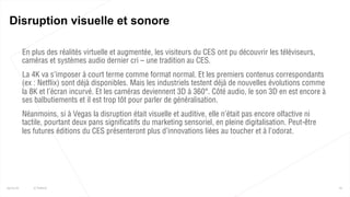  En plus des réalités virtuelle et augmentée, les visiteurs du CES ont pu découvrir les téléviseurs,
caméras et systèmes audio dernier cri – une tradition au CES.
 La 4K va s’imposer à court terme comme format normal. Et les premiers contenus correspondants
(ex : Netflix) sont déjà disponibles. Mais les industriels testent déjà de nouvelles évolutions comme
la 8K et l’écran incurvé. Et les caméras deviennent 3D à 360°. Côté audio, le son 3D en est encore à
ses balbutiements et il est trop tôt pour parler de généralisation.
 Néanmoins, si à Vegas la disruption était visuelle et auditive, elle n’était pas encore olfactive ni
tactile, pourtant deux pans significatifs du marketing sensoriel, en pleine digitalisation. Peut-être
les futures éditions du CES présenteront plus d’innovations liées au toucher et à l’odorat.
61
Disruption visuelle et sonore
25/01/16 © Valtech
 