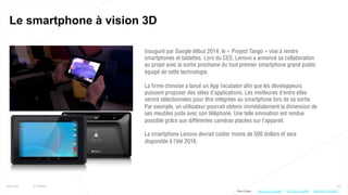 63
Le smartphone à vision 3D
25/01/16 © Valtech
Inauguré par Google début 2014, le « Project Tango » vise à rendre
smartphones et tablettes. Lors du CES, Lenovo a annoncé sa collaboration
au projet avec la sortie prochaine du tout premier smartphone grand public
équipé de cette technologie.
La firme chinoise a lancé un App Incubator afin que les développeurs
puissent proposer des idées d’applications. Les meilleures d’entre elles
seront sélectionnées pour être intégrées au smartphone lors de sa sortie.
Par exemple, un utilisateur pourrait obtenir immédiatement la dimension de
ses meubles juste avec son téléphone. Une telle innovation est rendue
possible grâce aux différentes caméras placées sur l’appareil.
Le smartphone Lenovo devrait coûter moins de 500 dollars et sera
disponible à l’été 2016.
Plus d’infos : http://bit.ly/1UOq2AVhttp://bit.ly/1Zno6WE http://bit.ly/1Jvd9vd
 