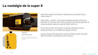 64
La nostalgie de la super 8
25/01/16 © Valtech
Après trente-quatre ans d’absence, Kodak donne une seconde vie à sa
caméra Super 8.
Cette caméra « hybride » est à la fois analogique (pouvant contenir des
pellicules) et numérique (écran LCD 3,5 pouces). Elle dispose également de
toutes les entrées modernes (carte SD, HDMI, USB, etc.).
À l’annonce du retour de la Super 8, de grands réalisateurs tels que
Spielberg et Nolan ont immédiatement appuyé l’initiative.
La Super 8 devrait être disponible à l’automne 2016 aux Etats-Unis entre
400 et 750 dollars, numérisation du film comprise.
Plus d’infos : http://bit.ly/1QsW4TV
 
