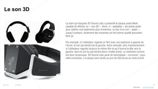 66
Le son 3D
25/01/16 © Valtech
La start-up française 3D Sound Labs a présenté le casque audio Neoh
capable de diffuser un « son 3D ». Ainsi, il « spatialise » les pistes audio
pour obtenir une expérience plus immersive, au lieu d’un son « aplati ».
Jusqu’à présent, seulement des enceintes de très bonne qualité pouvaient
faire ça.
Par exemple, si l’utilisateur regarde un film avec une explosion à gauche de
l’écran, le son parviendra de la gauche. Autre exemple, plus impressionnant :
si l’utilisateur regarde toujours le même film et qu’il tourne la tête vers la
gauche, alors le son lui parviendra dans l’oreille droite. La restitution sonore
est donc dynamique. 3D Sound Labs parle de technologie « surround » pour
cette innovation. Le casque sera vendu au prix de 250 euros au mois d’avril.
Plus d’infos : http://bit.ly/23m0hho
 