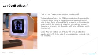 67
Le réveil olfactif
25/01/16 © Valtech
L’ouïe et la vue n’étaient pas les seuls sens stimulés au CES.
Finaliste du Google Science Fair 2014 (concours en ligne récompensant les
innovations des 13-18 ans), le Français Guillaume Rolland poursuit son
projet de réveil olfactif, le Sensor Wake. Sa particularité est de propager des
odeurs au réveil. Une sélection de six parfums assemblés par Givaudan
(industriel en parfumerie) sont disponibles (café, herbe fraîchement coupée,
chocolat, etc.).
Sensor Wake sera vendu en juin 2016 pour 100 euros. Le lot de deux
capsules (environ 60 réveils) coûte 30 euros. La prochaine version du réveil
sera connectée.
Plus d’infos : http://bit.ly/1ZWQfEf
 
