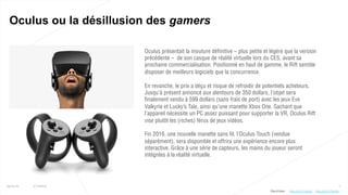 7
Oculus ou la désillusion des gamers
25/01/16 © Valtech
Oculus présentait la mouture définitive – plus petite et légère que la version
précédente – de son casque de réalité virtuelle lors du CES, avant sa
prochaine commercialisation. Positionné en haut de gamme, le Rift semble
disposer de meilleurs logiciels que la concurrence.
En revanche, le prix a déçu et risque de refroidir de potentiels acheteurs.
Jusqu’à présent annoncé aux alentours de 350 dollars, l’objet sera
finalement vendu à 599 dollars (sans frais de port) avec les jeux Eve
Valkyrie et Lucky’s Tale, ainsi qu’une manette Xbox One. Sachant que
l’appareil nécessite un PC assez puissant pour supporter la VR, Oculus Rift
vise plutôt les (riches) férus de jeux vidéos.
Fin 2016, une nouvelle manette sans fil, l’Oculus Touch (vendue
séparément), sera disponible et offrira une expérience encore plus
interactive. Grâce à une série de capteurs, les mains du joueur seront
intégrées à la réalité virtuelle.
http://bit.ly/1PsHHtqhttp://bit.ly/1Ugs0tJPlus d’infos :
 