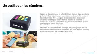 70
Un outil pour les réunions
25/01/16 © Valtech
La start-up Klaxoon imagine un boîtier dédié aux réunions et aux formations
professionnelles. Les utilisateurs peuvent se connecter au boîtier sans avoir
besoin d’un réseau Wi-Fi. Le logiciel de Klaxoon contient des exercices
intuitifs qui sont fait pour attirer l’attention et inciter les personnes à
s’impliquer à la réunion. L’objectif est de dynamiser les formations qui sont
parfois perçues comme ennuyeuses.
Le concept de Klaxoon a déjà été adopté par des grands groupes tels que
McDonald’s, L’Oréal ou Disney. L’abonnement web est de 49 euros par mois
et par utilisateur, celui avec la box est de 99 euros.
Plus d’infos : http://bit.ly/1S8g6Ei
 