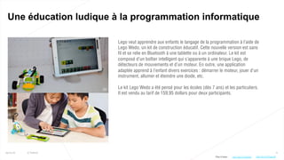 71
Une éducation ludique à la programmation informatique
25/01/16 © Valtech
Lego veut apprendre aux enfants le langage de la programmation à l’aide de
Lego Wedo, un kit de construction éducatif. Cette nouvelle version est sans
fil et se relie en Bluetooth à une tablette ou à un ordinateur. Le kit est
composé d’un boîtier intelligent qui s’apparente à une brique Lego, de
détecteurs de mouvements et d’un moteur. En outre, une application
adaptée apprend à l’enfant divers exercices : démarrer le moteur, jouer d’un
instrument, allumer et éteindre une diode, etc.
Le kit Lego Wedo a été pensé pour les écoles (dès 7 ans) et les particuliers.
Il est vendu au tarif de 159,95 dollars pour deux participants.
Plus d’infos : http://bit.ly/1RpA5g1 http://bit.ly/1PaooLM
 