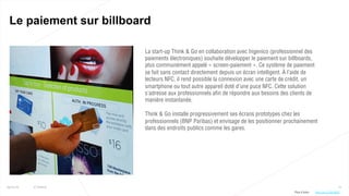 72
Le paiement sur billboard
25/01/16 © Valtech
La start-up Think & Go en collaboration avec Ingenico (professionnel des
paiements électroniques) souhaite développer le paiement sur billboards,
plus communément appelé « screen-paiement ». Ce système de paiement
se fait sans contact directement depuis un écran intelligent. À l’aide de
lecteurs NFC, il rend possible la connexion avec une carte de crédit, un
smartphone ou tout autre appareil doté d’une puce NFC. Cette solution
s’adresse aux professionnels afin de répondre aux besoins des clients de
manière instantanée.
Think & Go installe progressivement ses écrans prototypes chez les
professionnels (BNP Paribas) et envisage de les positionner prochainement
dans des endroits publics comme les gares.
Plus d’infos : http://bit.ly/1NcQbU5
 