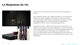 73
Le Nespresso du vin
25/01/16 © Valtech
La machine D-vine issue de la start-up 10-Vins promeut la dégustation
viticole.
Pour réveiller les arômes, il est d’usage de carafer le vin, un processus de
plusieurs heures pour l’oxygéner. Avec D-vine, le vin est aéré en moins
d’une minute grâce à l’effet Venturi, un phénomène de pression. À l’image
des capsules Nespresso, la machine fonctionne à l’aide de flacons
recyclables de 10cl (un verre), se conservant pendant 3 ans.
L’utilisation est simple : il faut insérer le flacon dans la machine pour que
l’aération puisse s’opérer. Entre chaque dégustation, la machine est rincée
afin de ne pas mélanger les arômes. La D-vine est disponible au prix de 499
euros. Les capsules sont commercialisées par la société entre 2 et 16
euros. Les clients peuvent s’abonner mensuellement au Club 10-Vins afin
de découvrir des nouveaux vins ou recevoir des conseils à l’aide des « web-
dégustations ».
Plus d’infos : http://bit.ly/22XqfYr http://bit.ly/20n7TxO
 