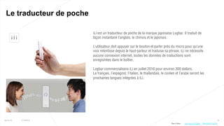 74
Le traducteur de poche
25/01/16 © Valtech
iLi est un traducteur de poche de la marque japonaise Logbar. Il traduit de
façon instantané l’anglais, le chinois et le japonais.
L’utilisateur doit appuyer sur le bouton et parler près du micro pour qu’une
voix retentisse depuis le haut-parleur et traduise sa phrase. iLi ne nécessite
aucune connexion internet, toutes les données de traductions sont
enregistrées dans le boîtier.
Logbar commercialisera iLi en juillet 2016 pour environ 300 dollars.
Le français, l’espagnol, l’italien, le thaïlandais, le coréen et l’arabe seront les
prochaines langues intégrées à iLi.
Plus d’infos : http://bit.ly/1SG0gkB http://bit.ly/1TJ2ZqL
 