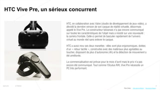 8
HTC Vive Pre, un sérieux concurrent
25/01/16 © Valtech
HTC, en collaboration avec Valve (studio de développement de jeux vidéo), a
dévoilé la dernière version de son casque de réalité virtuelle, désormais
appelé le Vive Pre. Le constructeur taïwanais n’a pas encore communiqué
sur toutes les caractéristiques de l’objet mais a insisté sur une nouveauté :
la caméra frontale. Celle-ci permet de basculer rapidement de l’univers
virtuel au monde réel sans enlever le casque.
HTC a aussi revu ses deux manettes : elles sont plus ergonomiques, dotées
d’un « retour tactile », construites avec des matériaux plus agréables au
toucher, disposent de plus d’autonomie (4h) et la détection de mouvement a
été améliorée.
La commercialisation est prévue pour le mois d’avril mais le prix n’a pas
encore été communiqué. Tout comme l’Oculus Rift, Vive Pre nécessite un
PC très performant.
Plus d’infos : http://bit.ly/1PeqyIhhttp://bit.ly/1K5bVXx
 