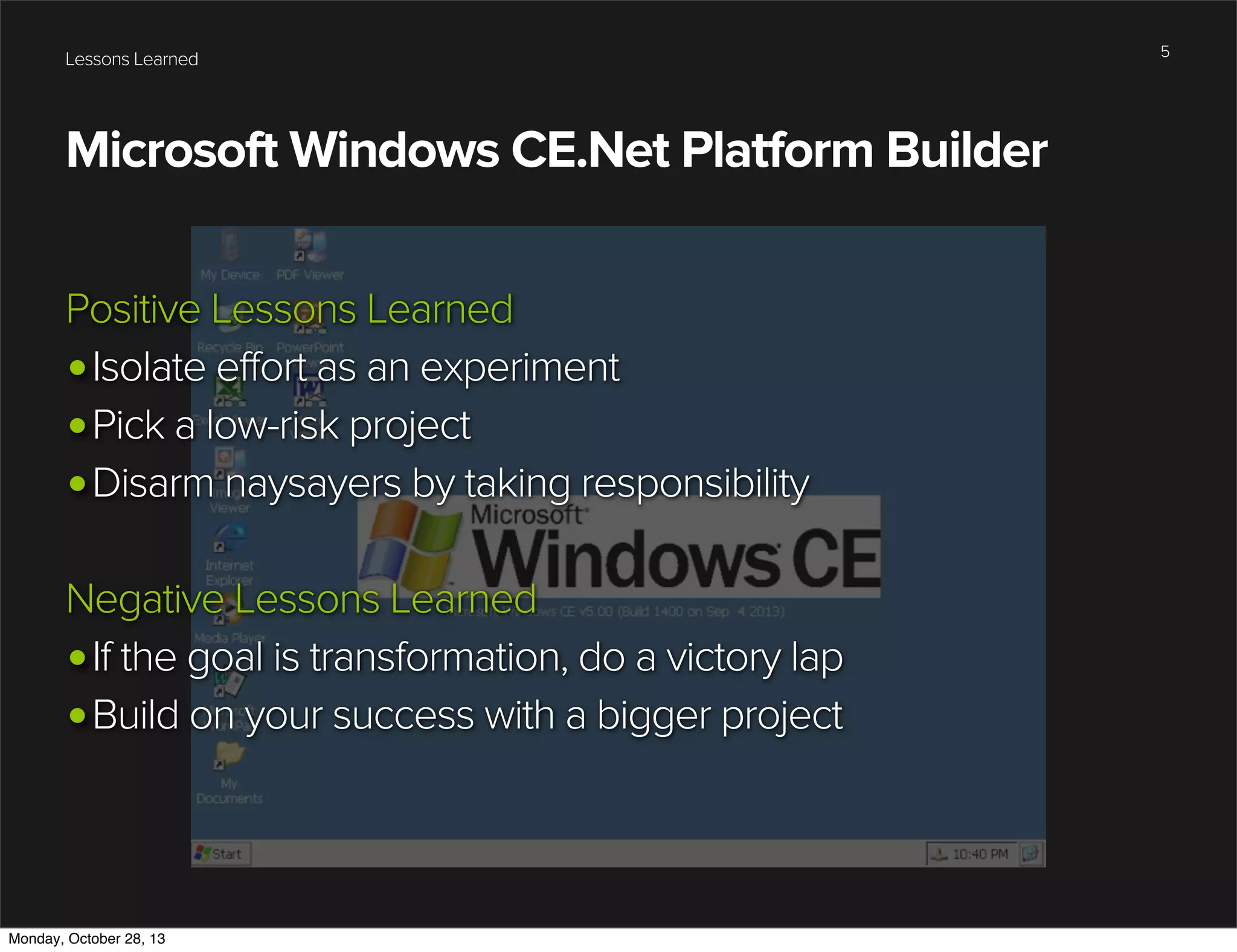 Lessons Learned

Microsoft Windows CE.Net Platform Builder
Positive Lessons Learned
•Isolate effort as an experiment
•Pick a low-risk project
•Disarm naysayers by taking responsibility
Negative Lessons Learned
•If the goal is transformation, do a victory lap
•Build on your success with a bigger project

Monday, October 28, 13

5

 