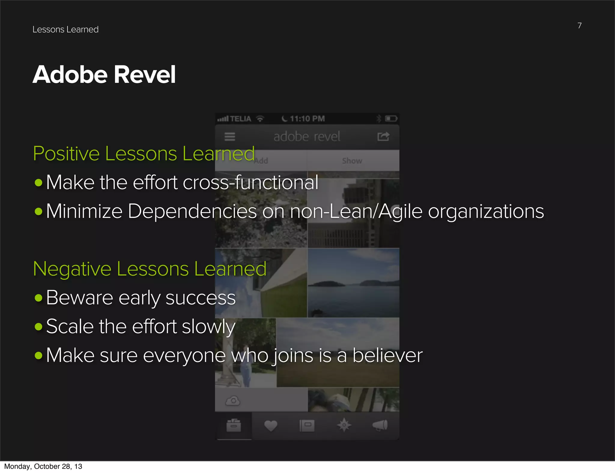 Lessons Learned

Adobe Revel
Positive Lessons Learned
•Make the effort cross-functional
•Minimize Dependencies on non-Lean/Agile organizations
Negative Lessons Learned
•Beware early success
•Scale the effort slowly
•Make sure everyone who joins is a believer

Monday, October 28, 13

7

 