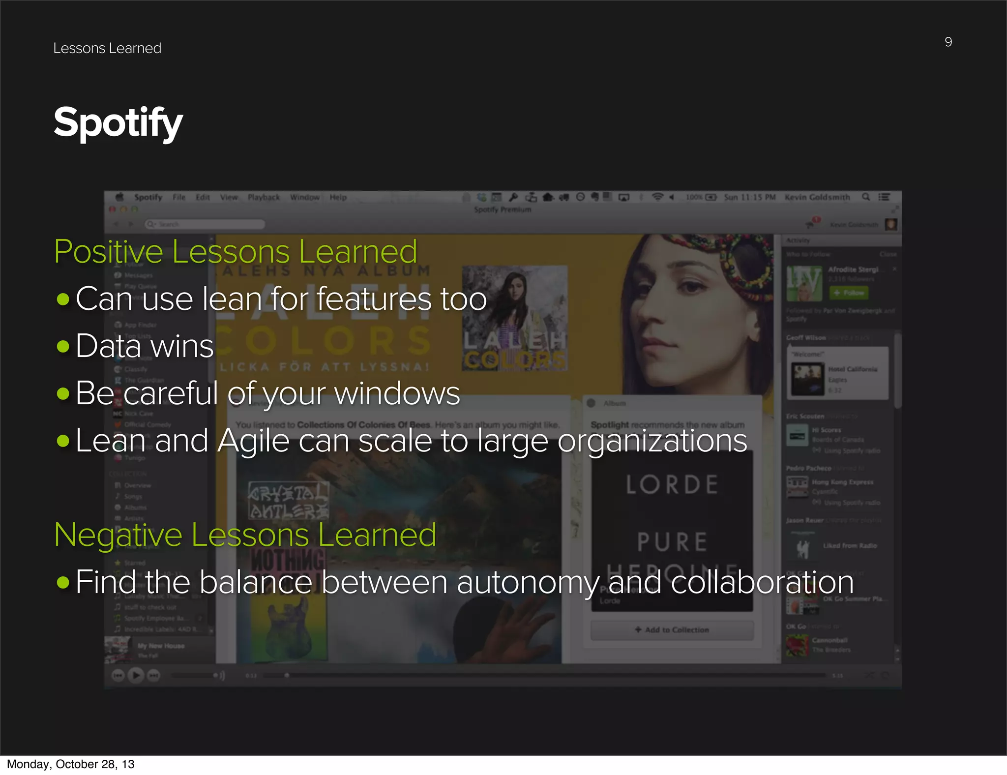 Lessons Learned

Spotify
Positive Lessons Learned
•Can use lean for features too
•Data wins
•Be careful of your windows
•Lean and Agile can scale to large organizations
Negative Lessons Learned
•Find the balance between autonomy and collaboration

Monday, October 28, 13

9

 