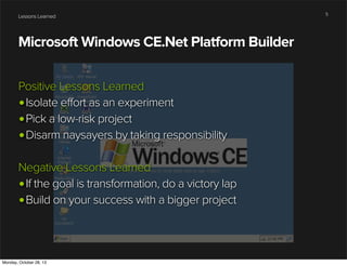 Lessons Learned

Microsoft Windows CE.Net Platform Builder
Positive Lessons Learned
•Isolate effort as an experiment
•Pick a low-risk project
•Disarm naysayers by taking responsibility
Negative Lessons Learned
•If the goal is transformation, do a victory lap
•Build on your success with a bigger project

Monday, October 28, 13

5

 