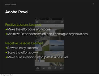 Lessons Learned

Adobe Revel
Positive Lessons Learned
•Make the effort cross-functional
•Minimize Dependencies on non-Lean/Agile organizations
Negative Lessons Learned
•Beware early success
•Scale the effort slowly
•Make sure everyone who joins is a believer

Monday, October 28, 13

7

 