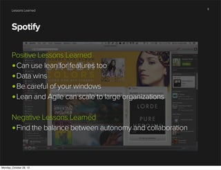 Lessons Learned

Spotify
Positive Lessons Learned
•Can use lean for features too
•Data wins
•Be careful of your windows
•Lean and Agile can scale to large organizations
Negative Lessons Learned
•Find the balance between autonomy and collaboration

Monday, October 28, 13

9

 