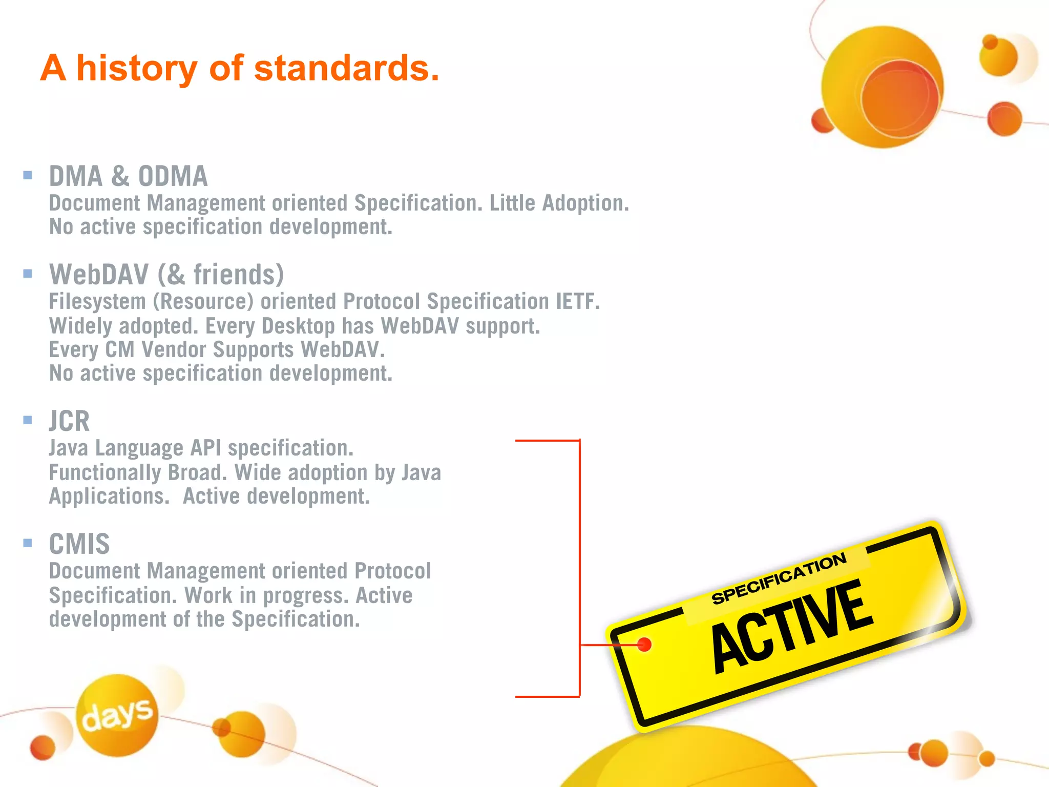 A history of standards.

 DMA & ODMA
  Document Management oriented Specification. Little Adoption.
  No active specification development.

 WebDAV (& friends)
  Filesystem (Resource) oriented Protocol Specification IETF.
  Widely adopted. Every Desktop has WebDAV support.
  Every CM Vendor Supports WebDAV.
  No active specification development.

 JCR
  Java Language API specification.
  Functionally Broad. Wide adoption by Java
  Applications. Active development.

 CMIS                                                                          N
  Document Management oriented Protocol                                   TIO



                                                                    IVE
                                                                       ICA
                                                                    CIF
  Specification. Work in progress. Active                        SP
                                                                   E



                                                                  CT
  development of the Specification.

                                                                 A
 