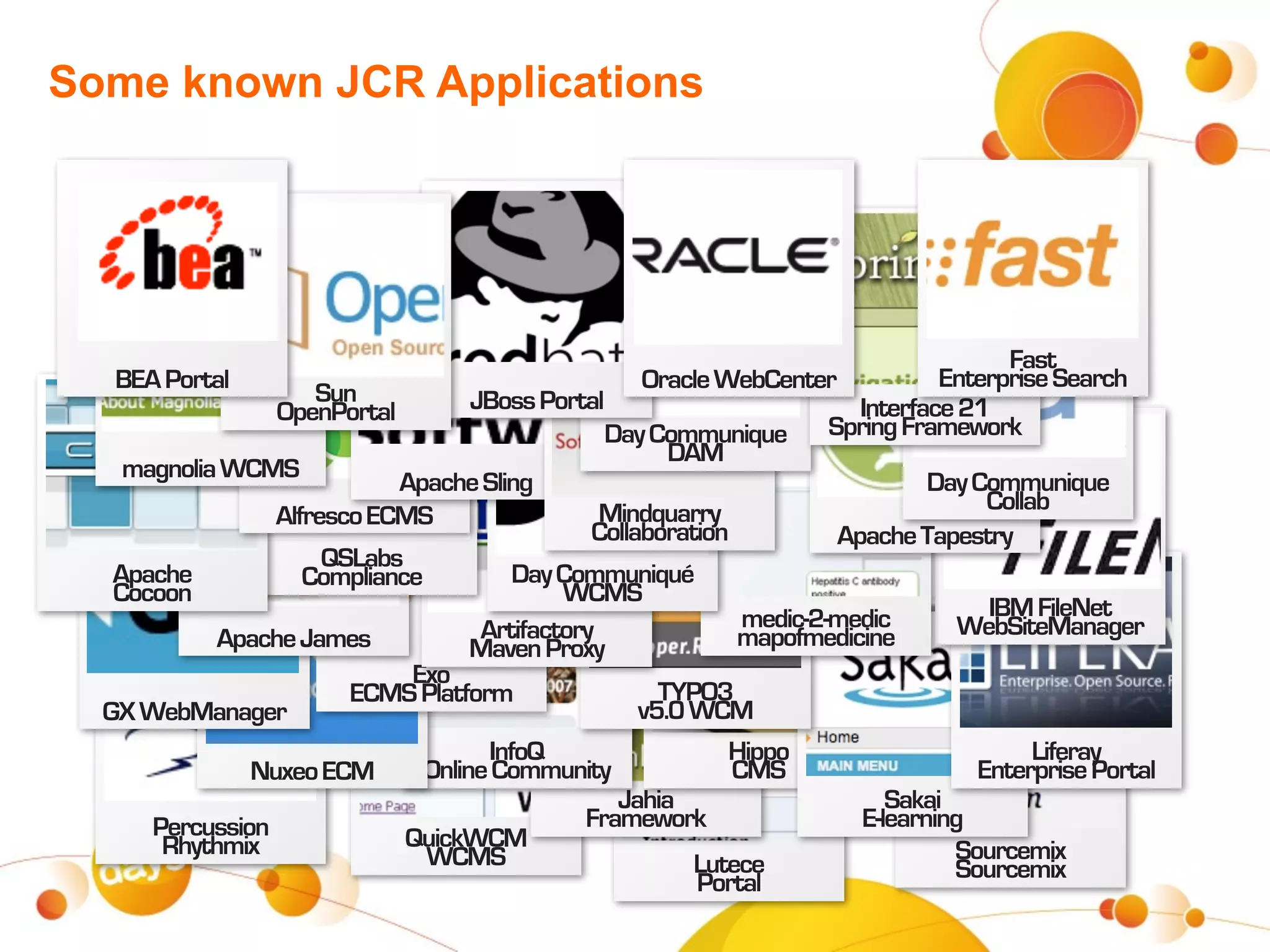 Some known JCR Applications




                                                                                        Fast
   BEA Portal                                        Oracle WebCenter             Enterprise Search
                     Sun            JBoss Portal
                 OpenPortal                                               Interface 21
                                                 Day Communique        Spring Framework
                                                        DAM
    magnolia WCMS           Apache Sling                                         Day Communique
                                                 Mindquarry                           Collab
                 Alfresco ECMS
                                                Collaboration           Apache Tapestry
                      QSLabs
   Apache           Compliance           Day Communiqué
   Cocoon                                    WCMS
                                                               medic-2-medic          IBM FileNet
            Apache James             Artifactory              mapofmedicine         WebSiteManager
                                    Maven Proxy
                             Exo
                        ECMS Platform                  TYPO3
  GX WebManager                                      v5.0 WCM
                                      InfoQ                  Hippo                         Liferay
               Nuxeo ECM       Online Community               CMS                    Enterprise Portal
                                                  Jahia                      Sakai
      Percussion                               Framework                  E-learning
       Rhythmix              QuickWCM                                              Sourcemix
                               WCMS                       Lutece                   Sourcemix
                                                          Portal
 