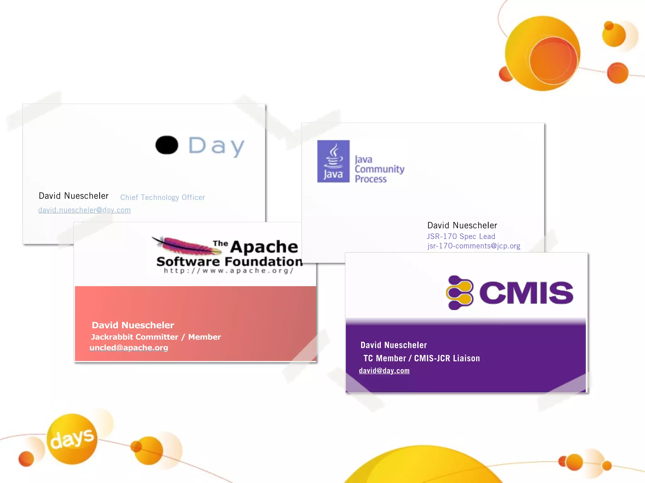 David Nuescheler     Chief Technology Officer
david.nuescheler@day.com

                                                                David Nuescheler
                                                                JSR-170 Spec Lead
                                                                jsr-170-comments@jcp.org




             David Nuescheler
             Jackrabbit Committer / Member
             uncled@apache.org                  David Nuescheler
                                                 TC Member / CMIS-JCR Liaison
                                                david@day.com
 