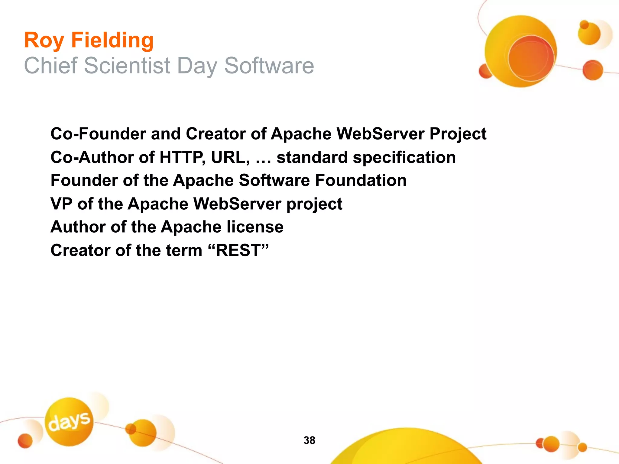 Roy Fielding
Chief Scientist Day Software

  Co-Founder and Creator of Apache WebServer Project
  Co-Author of HTTP, URL, … standard specification
  Founder of the Apache Software Foundation
  VP of the Apache WebServer project
  Author of the Apache license
  Creator of the term “REST”




                               38
 
