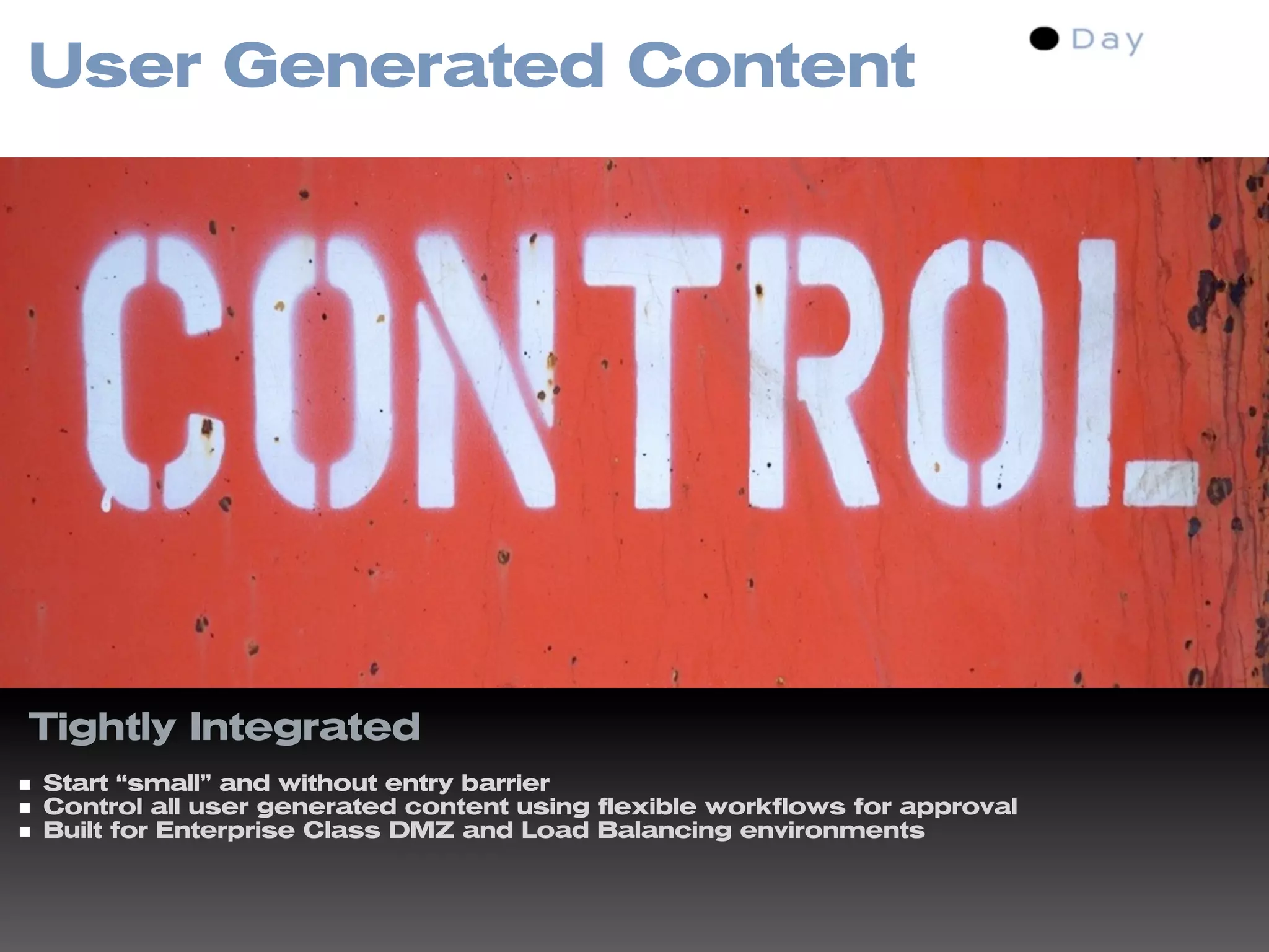 User Generated Content




Tightly Integrated
Start “small” and without entry barrier
Control all user generated content using flexible workflows for approval
Built for Enterprise Class DMZ and Load Balancing environments
 