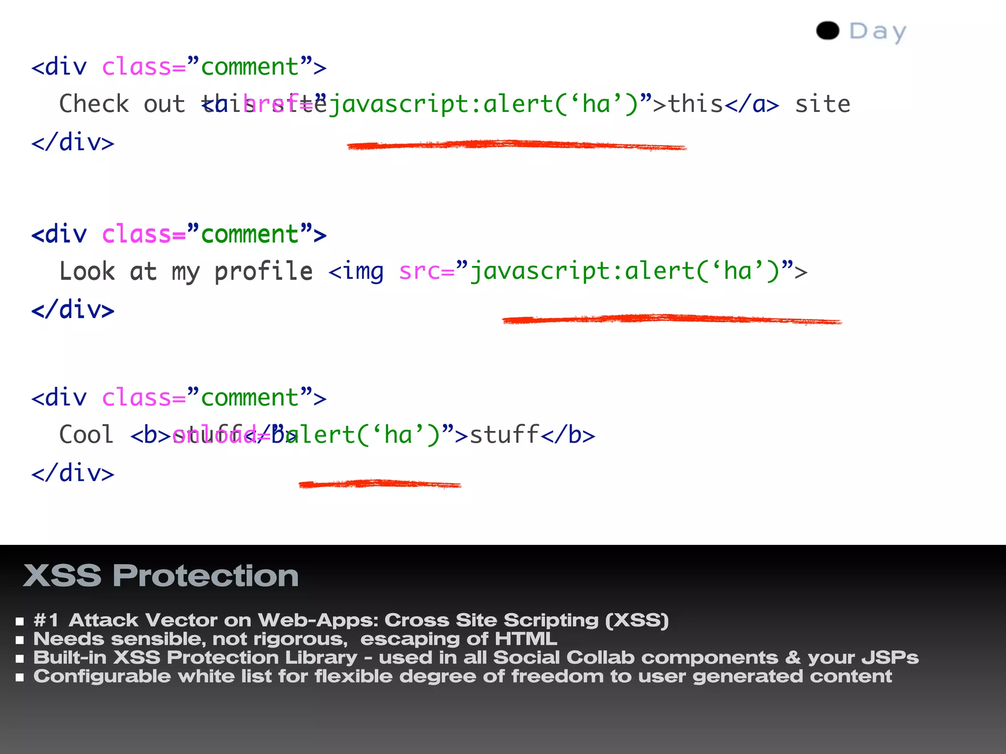 <div class=”comment”>
  Check out this site
            <a href=”javascript:alert(‘ha’)”>this</a> site
</div>


<div class=”comment”>
  Look at my profile <img src=”javascript:alert(‘ha’)”>
</div>


<div class=”comment”>
  Cool <b>stuff</b>
       <b onload=”alert(‘ha’)”>stuff</b>
</div>



XSS Protection
#1 Attack Vector on Web-Apps: Cross Site Scripting (XSS)
Needs sensible, not rigorous, escaping of HTML
Built-in XSS Protection Library - used in all Social Collab components & your JSPs
Configurable white list for flexible degree of freedom to user generated content
 