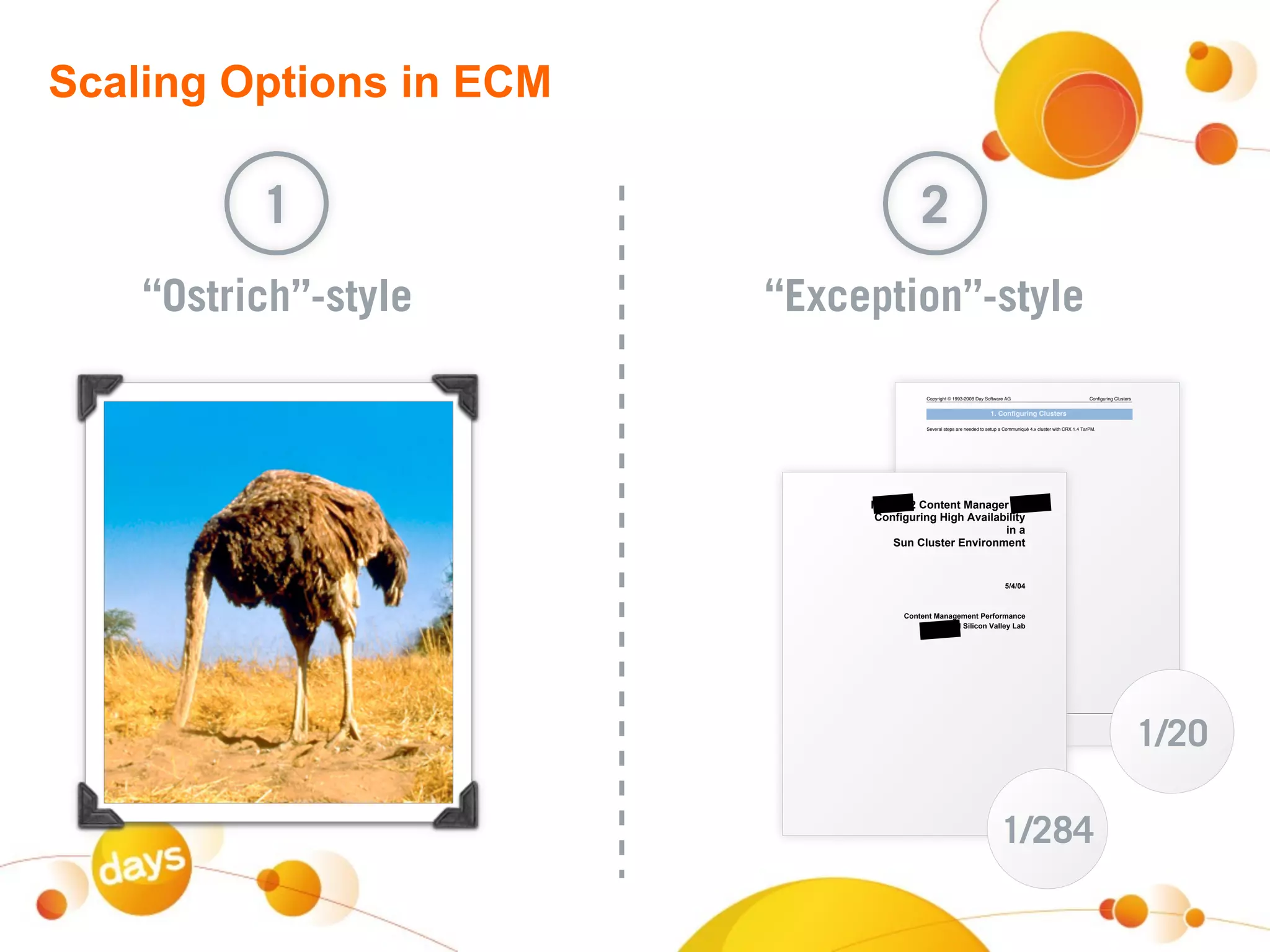 Scaling Options in ECM

          1                                   2
    “Ostrich”-style      “Exception”-style
                                               Copyright © 1993-2008 Day Software AG                                      Configuring Clusters


                                                                            1. Configuring Clusters

                                               Several steps are needed to setup a Communiqué 4.x cluster with CRX 1.4 TarPM.




                                   +,-!.,/!0'12%12!-#1#$%3!45!
                                    0'1(6$7361$!86$9!:;#6<#=6<62>!
                                                            61!#!
                                       ?71!0<7@2%3!A1;63'1B%12!
                                                                 !
                                                                                               !
                               !

                                                                                   *CDCED!
                                                                                               !
                                                                                               !

                                                                          !
                                         0'12%12!-#1#$%B%12!"%3('3B#1F%!
                                                    +,-!?6<6F'1!4#<<%>!G#=!
                           !
                           !
                           !
                           !
                           !
                           !
                           !




                                                                                                                                                 1/20
                                               PDF Created : 19.10.2008 14:09:59                                                     Page 1/1
                                               http://docs.day.com




                                                                                   1/284
                           !              !                                   "#$%!&!'(!&)*!
 