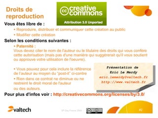 Droits de reproduction Vous êtes libre de : Reproduire, distribuer et communiquer cette création au public Modifier cette création Selon les conditions suivantes : Paternité : Vous devez citer le nom de l'auteur ou le titulaire des droits qui vous confère cette autorisation (mais pas d'une manière qui suggérerait qu'il vous soutient ou approuve votre utilisation de l'oeuvre). Vous pouvez pour cela inclure la référence  de l’auteur au moyen du “post-it” ci-contre Rien dans ce contrat ne diminue ou ne  restreint le droit moral de l'auteur  ou des auteurs. Pour plus d'infos voir :  http://creativecommons.org/licenses/by/3.0/   Présentation  de  Eric Le Merdy [email_address] http://www.valtech.fr 