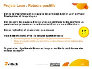 Projets Lean : Retours positifs Bonne appropriation par les équipes des principes Lean et Lean Software Development et des pratiques  Bon ressenti des équipes d’être réunies en séminaire dédié pour faire un point sur leur processus courant et se focaliser sur les améliorations Bonne motivation et engagement des équipes Plan d’actions défini avec les équipes opérationnelles Personnes prêtes à appliquer les changements immédiatement Choix d’un projet pilote pour démontrer les bénéfices avant de déployer plus largement  Organisation régulière de Rétrospective pour vérifier le déploiement des actions et adapter 