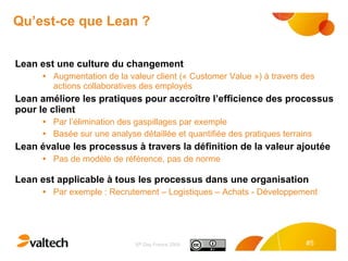 Qu’est-ce que Lean ? Lean est une culture du changement  Augmentation de la valeur client (« Customer Value ») à travers des actions collaboratives des employés Lean améliore les pratiques pour accroître l’efficience des processus pour le client  Par l’élimination des gaspillages par exemple Basée sur une analyse détaillée et quantifiée des pratiques terrains Lean évalue les processus à travers la définition de la valeur ajoutée Pas de modèle de référence, pas de norme Lean est applicable à tous les processus dans une organisation Par exemple : Recrutement – Logistiques – Achats - Développement 