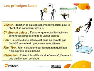 Les principes Lean Valeur :  Identifier ce qui est réellement important pour le client et se concentrer dessus Chaîne de valeur :  S’assurer que toutes les activités sont nécessaires et ont de la valeur ajoutée Flux :  La sortie d’une activité est prise en compte par l’activité suivante du processus sans attente Flux Tiré :  Rien n’est fourni par l’amont tant que l’aval n’en exprime pas le besoin Perfection :  Prévenir les défauts et le “rework”; Entretenir une amélioration continue 