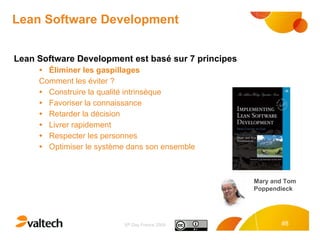 Lean Software Development Lean Software Development est basé sur 7 principes Éliminer les gaspillages Comment les éviter ? Construire la qualité intrinsèque  Favoriser la connaissance Retarder la décision  Livrer rapidement  Respecter les personnes  Optimiser le système dans son ensemble Mary and Tom Poppendieck 