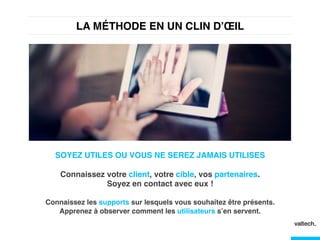 LA MÉTHODE EN UN CLIN D’ŒIL !
SOYEZ UTILES OU VOUS NE SEREZ JAMAIS UTILISES!
!
Connaissez votre client, votre cible, vos partenaires.  
Soyez en contact avec eux !!
!
Connaissez les supports sur lesquels vous souhaitez être présents.
Apprenez à observer comment les utilisateurs s’en servent.!
 