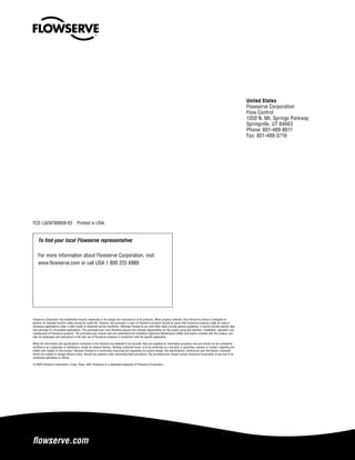 flowserve.com
To find your local Flowserve representative:
For more information about Flowserve Corporation, visit
www.flowserve.com or call USA 1 800 225 6989
FCD LGENTB0058-03  Printed in USA.
Flowserve Corporation has established industry leadership in the design and manufacture of its products. When properly selected, this Flowserve product is designed to
perform its intended function safely during its useful life. However, the purchaser or user of Flowserve products should be aware that Flowserve products might be used in
numerous applications under a wide variety of industrial service conditions. Although Flowserve can (and often does) provide general guidelines, it cannot provide specific data
and warnings for all possible applications. The purchaser/user must therefore assume the ultimate responsibility for the proper sizing and selection, installation, operation, and
maintenance of Flowserve products. The purchaser/user should read and understand the Installation Operation Maintenance (IOM) instructions included with the product, and
train its employees and contractors in the safe use of Flowserve products in connection with the specific application.
While the information and specifications contained in this literature are believed to be accurate, they are supplied for informative purposes only and should not be considered
certified or as a guarantee of satisfactory results by reliance thereon. Nothing contained herein is to be construed as a warranty or guarantee, express or implied, regarding any
matter with respect to this product. Because Flowserve is continually improving and upgrading its product design, the specifications, dimensions and information contained
herein are subject to change without notice. Should any question arise concerning these provisions, the purchaser/user should contact Flowserve Corporation at any one of its
worldwide operations or offices.
© 2005 Flowserve Corporation, Irving, Texas, USA. Flowserve is a registered trademark of Flowserve Corporation.
United States
Flowserve Corporation
Flow Control
1350 N. Mt. Springs Parkway
Springville, UT 84663
Phone: 801-489-8611
Fax: 801-489-3719
 