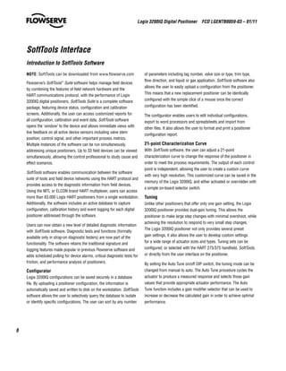 Logix 3200IQ Digital Positioner  FCD LGENTB0059-03 – 01/11
6
NOTE: SoftTools can be downloaded from www.flowserve.com
Flowserve’s SoftTools™
Suite software helps manage field devices
by combining the features of field network hardware and the
HART communications protocol, with the performance of Logix
3200IQ digital positioners. SoftTools Suite is a complete software
package, featuring device status, configuration and calibration
screens. Additionally, the user can access customized reports for
all configuration, calibration and event data. SoftTools software
opens the ‘window’ to the device and allows immediate views with
live feedback on all active device sensors including valve stem
position, control signal, and other important process metrics.
Multiple instances of the software can be run simultaneously,
addressing unique positioners. Up to 33 field devices can be viewed
simultaneously, allowing the control professional to study cause and
effect scenarios.
SoftTools software enables communication between the software
suite of tools and field device networks using the HART protocol and
provides access to the diagnostic information from field devices.
Using the MTL or ELCON brand HART multiplexer, users can access
more than 63,000 Logix HART positioners from a single workstation.
Additionally, the software includes an active database to capture
configuration, calibration history and event logging for each digital
positioner addressed through the software.
Users can now obtain a new level of detailed diagnostic information
with SoftTools software. Diagnostic tests and functions (formally
available only in strap-on diagnostic testers) are now part of the
functionality. The software retains the traditional signature and
logging features made popular in previous Flowserve software and
adds scheduled polling for device alarms, critical diagnostic tests for
friction, and performance analysis of positioners.
Configurator
Logix 3200IQ configurations can be saved securely in a database
file. By uploading a positioner configuration, the information is
automatically saved and written to disk on the workstation. SoftTools
software allows the user to selectively query the database to isolate
or identify specific configurations. The user can sort by any number
of parameters including tag number, valve size or type, trim type,
flow direction, and liquid or gas application. SoftTools software also
allows the user to easily upload a configuration from the positioner.
This means that a new replacement positioner can be identically
configured with the simple click of a mouse once the correct
configuration has been identified.
The configurator enables users to edit individual configurations,
export to word processors and spreadsheets and import from
other files. It also allows the user to format and print a positioner
configuration report.
21-point Characterization Curve
With SoftTools software, the user can adjust a 21-point
characterization curve to change the response of the positioner in
order to meet the process requirements. The output of each control
point is independent, allowing the user to create a custom curve
with very high resolution. This customized curve can be saved in the
memory of the Logix 3200IQ, and either activated or overridden with
a simple on-board selector switch.
Tuning
Unlike other positioners that offer only one gain setting, the Logix
3200IQ positioner provides dual-gain tuning. This allows the
positioner to make large step changes with minimal overshoot, while
achieving the resolution to respond to very small step changes.
The Logix 3200IQ positioner not only provides several preset
gain settings, it also allows the user to develop custom settings
for a wide range of actuator sizes and types. Tuning sets can be
configured, or selected with the HART 275/375 handheld, SoftTools,
or directly from the user interface on the positioner.
By setting the Auto Tune on/off DIP switch, the tuning mode can be
changed from manual to auto. The Auto Tune procedure cycles the
actuator to produce a measured response and selects those gain
values that provide appropriate actuator performance. The Auto
Tune function includes a gain modifier selector that can be used to
increase or decrease the calculated gain in order to achieve optimal
performance.
SoftTools Interface
Introduction to SoftTools Software
 