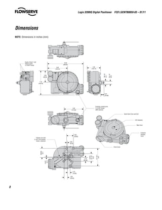 Logix 3200IQ Digital Positioner  FCD LGENTB0059-03 – 01/11
8
Dimensions
5.92
(150.24)
10.63
(269.92)
3.38
(85.83)
7.18
(182.45)
4.05
(102.74)
1.24
(31.59)
0.86
(21.76)
0.97
(24.69)
4.00
(101.60)
Customer conduit ports
½-14 NPT thread
(M20 optional)
Supply, Output 1 and
Output 2 ports
¼-18 NPT thread
LED Indicators
Main Cover
Customer
Interface
Cover
Spool Valve Cover and Vent
Driver Cover
0.15
(3.81)
2.70
(68.68)
2.25
(57.15)
Square
5.24
(133.15)
1.13
(28.58)
2.00
(50.80)
0.25
(6.35)
1.00
(25.40)
0.75
(19.05)
Follower arm limit
is ±45° from position
shown, maximum
NOTE: Dimensions in inches (mm)
 