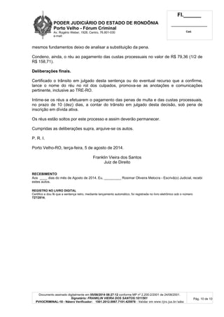 PODER JUDICIÁRIO DO ESTADO DE RONDÔNIA
Porto Velho - Fó rum Criminal
Av. Rogério Weber, 1928, Centro, 76.801-030
e-mail:
Fl.______
_________________________
Cad.
Documento assinado digitalmente em 05/08/2014 08:27:12 conforme MP nº 2.200-2/2001 de 24/08/2001.
Signatário: FRANKLIN VIEIRA DOS SANTOS:1011561
PVH3CRIMINAL-18 - Número Verificador: 1501.2012.0067.7101.425978 - Validar em www.tjro.jus.br/adoc
Pág. 10 de 10
mesmos fundamentos deixo de analisar a substituição da pena.
Condeno, ainda, o réu ao pagamento das custas processuais no valor de R$ 79,36 (1/2 de
R$ 158,71).
Deliberaç õ es finais.
Certificado o trânsito em julgado desta sentença ou do eventual recurso que a confirme,
lance o nome do réu no rol dos culpados, promova-se as anotações e comunicações
pertinente, inclusive ao TRE-RO.
Intime-se os réus a efetuarem o pagamento das penas de multa e das custas processuais,
no prazo de 10 (dez) dias, a contar do trânsito em julgado desta decisão, sob pena de
inscrição em dívida ativa.
Os réus estão soltos por este processo e assim deverão permanecer.
Cumpridas as deliberações supra, arquive-se os autos.
P. R. I.
Porto Velho-RO, terça-feira, 5 de agosto de 2014.
Franklin Vieira dos Santos
Juiz de Direito
RECEBIMENTO
Aos ____ dias do mês de Agosto de 2014. Eu, _________ Rosimar Oliveira Melocra - Escrivã(o) Judicial, recebi
estes autos.
REGISTRO NO LIVRO DIGITAL
Certifico e dou fé que a sentença retro, mediante lançamento automático, foi registrada no livro eletrônico sob o número
727/2014.
 