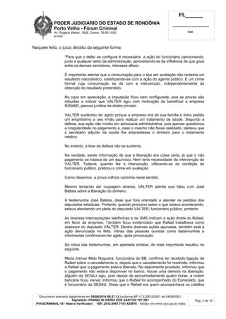 PODER JUDICIÁRIO DO ESTADO DE RONDÔNIA
Porto Velho - Fó rum Criminal
Av. Rogério Weber, 1928, Centro, 76.801-030
e-mail:
Fl.______
_________________________
Cad.
Documento assinado digitalmente em 05/08/2014 08:27:12 conforme MP nº 2.200-2/2001 de 24/08/2001.
Signatário: FRANKLIN VIEIRA DOS SANTOS:1011561
PVH3CRIMINAL-18 - Número Verificador: 1501.2012.0067.7101.425978 - Validar em www.tjro.jus.br/adoc
Pág. 4 de 10
Naquele feito, o juízo decidiu da seguinte forma:
“Para que o delito se configure é necessária a ação do funcionário patrocinando,
junto a qualquer setor da administração, aproveitando-se da influência de que goza
entre os demais servidores, interesse alheio.
É importante atentar que a consumação para o tipo em avaliação não reclama um
resultado naturalístico, satisfazendo-se com a ação do agente público. É um crime
formal cuja consumação se dá com a intervenção, independentemente da
obtenção do resultado pretendido.
No caso em apreciação, a imputação ficou bem configurada, pois as provas são
robustas a indicar que VALTER agiu com motivação de beneficiar a empresa
ROMAR, pessoa jurídica de direito privado.
VALTER sustentou ter agido porque a empresa era de sua família e tinha pedido
um empréstimo a seu irmão para realizar um tratamento de saúde. Segundo a
defesa, sua ação não incidiu em advocacia administrativa, pois apenas questionou
a irregularidade no pagamento e, caso o mesmo não fosse realizado, pleiteou que
o secretário adjunto da saúde lhe emprestasse o dinheiro para o tratamento
médico.
No entanto, a tese da defesa não se sustenta.
Na verdade, existe informação de que a liberação era coisa certa, já que o não
pagamento se tratava de um equívoco. Nem teria necessidade da intervenção do
VALTER. Todavia, quando fez a intervenção, utilizando-se da condição de
funcionário público, praticou o crime em avaliação.
Como dissemos, a prova colhida caminha neste sentido.
Mesmo tentando dar roupagem diversa, VALTER admite que falou com José
Batista sobre a liberação do dinheiro.
A testemunha José Batista, disse que fora orientado a atender os pedidos dos
deputados estaduais. Portanto, quando procurou saber o que estava acontecendo,
estava atendendo um pleito do deputado VALTER, funcionário público, portanto.
As diversas interceptações telefônicas e de SMS indicam a ação direta do Rafael,
em favor da empresa. Também ficou evidenciado que Rafael trabalhava como
assessor do deputado VALTER. Dentre diversas ações apuradas, também está a
ação denunciada no feito. Várias das pessoas ouvidas como testemunhas e
informantes confirmaram ter agido, após provocação.
Da oitiva das testemunhas, em apertada síntese, de mais importante resultou no
seguinte.
Maria Irismar Melo Nogueira, funcionária do BB, confirma ter recebido ligação de
Rafael sobre o cancelamento e, depois que o cancelamento foi resolvido, informou
a Rafael que o pagamento estava liberado. No depoimento prestado, informou que
o pagamento não estava disponível no banco, houve uma demora na liberação.
Alguém da SESAU agiu, pois depois de aproximadamente quatro horas, a ordem
bancária ficou visível. Informou que o Rafael foi acompanhado do Esmeraldo, que
é funcionário da SESAU. Disse que o Rafael era quem acompanhava os créditos
 