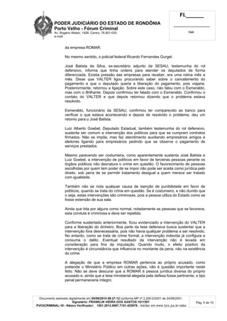 PODER JUDICIÁRIO DO ESTADO DE RONDÔNIA
Porto Velho - Fó rum Criminal
Av. Rogério Weber, 1928, Centro, 76.801-030
e-mail:
Fl.______
_________________________
Cad.
Documento assinado digitalmente em 05/08/2014 08:27:12 conforme MP nº 2.200-2/2001 de 24/08/2001.
Signatário: FRANKLIN VIEIRA DOS SANTOS:1011561
PVH3CRIMINAL-18 - Número Verificador: 1501.2012.0067.7101.425978 - Validar em www.tjro.jus.br/adoc
Pág. 5 de 10
da empresa ROMAR.
No mesmo sentido, o policial federal Ricardo Fernandes Gurgel.
José Batista da Silva, ex-secretário adjunto da SESAU, testemunha do rol
defensivo, informa que tinha ordens para atender os deputados de forma
diferenciada. Existia pressão das empresas para receber, era uma rotina mês a
mês. Disse que VALTER ligou procurando saber sobre o cancelamento do
pagamento e que o deputado queria a liberação do pagamento, pois viajaria.
Posteriormente, retornou a ligação. Sobre este caso, não falou com o Esmeraldo,
mas com o Brilhante. Depois confirmou ter falado com o Esmeraldo. Confirmou o
contato do VALTER e que depois retornou dizendo que o problema estava
resolvido.
Esmeraldo, funcionário da SESAU, confirmou ter comparecido ao banco para
verificar o que estava acontecendo e depois de resolvido o problema, deu um
retorno para o José Batista.
Luiz Alberto Goebel, Deputado Estadual, também testemunha do rol defensivo,
sustenta ser comum a intervenção dos políticos para que se cumpram contratos
firmados. Não se impõe, mas faz atendimento auxiliando empresários amigos e
eleitores ligando para empresários pedindo que se observe o pagamento de
serviços prestados.
Mesmo parecendo ser costumeira, como aparentemente sustenta José Batista e
Luiz Goebel, a intervenção de políticos em favor de terceiras pessoas perante os
órgãos públicos não desnatura o crime em questão. O favorecimento de pessoas
escolhidas por quem tem poder de se impor não pode ser aceita como jurídica pelo
direito, sob pena de se permitir tratamento desigual a quem merece ser tratado
com igualdade.
Também não se nota qualquer causa de isenção de punibilidade em favor de
políticos, quando se trata do crime em questão. Se é costumeiro, e não duvido que
o seja, estas intervenções são criminosas, pois a pessoa utiliza do Estado como se
fosse extensão de sua sala.
Ainda que tida por alguns como normal, notadamente as pessoas que se favorece,
esta conduta é criminosa e deve ser repelida.
Conforme sustentado anteriormente, ficou evidenciado a intervenção do VALTER
para a liberação do dinheiro. Boa parte da tese defensiva busca sustentar que a
intervenção fora desnecessária, pois não havia qualquer problema a ser resolvido.
No entanto, como se trata de crime formal, a intervenção indevida já configura e
consuma o delito. Eventual resultado da intervenção não é levada em
consideração para fins da imputação. Quando muito, o efeito positivo da
intervenção é circunstância que influencia no montante da pena, não na existência
do crime.
A alegação de que a empresa ROMAR pertencia ao próprio acusado, como
pretende o Ministério Público em outras ações, não é questão importante neste
feito. Não se deve descurar que a ROMAR é pessoa jurídica diversa do próprio
acusado e, ainda que a tese ministerial alegada pela defesa fosse pertinente, o tipo
penal permaneceria íntegro.
 