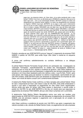 PODER JUDICIÁRIO DO ESTADO DE RONDÔNIA
Porto Velho - Fó rum Criminal
Av. Rogério Weber, 1928, Centro, 76.801-030
e-mail:
Fl.______
_________________________
Cad.
Documento assinado digitalmente em 05/08/2014 08:27:12 conforme MP nº 2.200-2/2001 de 24/08/2001.
Signatário: FRANKLIN VIEIRA DOS SANTOS:1011561
PVH3CRIMINAL-18 - Número Verificador: 1501.2012.0067.7101.425978 - Validar em www.tjro.jus.br/adoc
Pág. 7 de 10
paga isso, me desarma inteiro, pô. Quer dizer, aí eu estou perdendo todo o meu
tempo? CARLA: hum hum, eu até disse para o ROMULO o seguinte, falei que só ia
fazer aqui com... com a sua autorização também. BATISTA: porque eu estou me
desgastando pra caramba nesse negócio, eu estou me desgastando pra caramba
no negócio. CARLA: hum hum. BATISTA: se eu pago o cara, qual o instrumento
que eu vou ter na mão? CARLA: hum hum não, eu entendo. Ainda passei isso para
ele e aí ontem o doutor ORLANDO veio me dizer isso, que ele tinha dado essa
ordem também. BATISTA: quem doutora? CARLA: doutor ORLANDO, o secretário,
eu falei para ele que eu passar isso para você, BATISTA, só não tinha conseguido
agora de manhã te passar isso ainda. BATISTA: não, porque pelo amor de deus,
eu fiquei sabendo disso agora que seu ESMERALDO está gerando... aí me
desarma inteiro, se o cara tem o prazo até hoje para me dar uma decisão. CARLA:
hum hum. BATISTA: né? aí antes da decisão eu faço isso, ele vai estar cagando e
andando para isso e aí como é que resolve? CARLA: é, realmente, mas não ia
para o banco não, BATISTA. BATISTA: tá bom então, tá... CARLA: tá? BATISTA:
qualquer coisa eu procuro o governador e converso com o governador agora, tá?
CARLA: é, eu acho que era uma boa, BATISTA, porque é o seguinte, ele passou
isso para o GILVAN, passou isso para o ROMULO e até o doutor ORLANDO me
cobrou também, então eu acho que era uma boa falar com ele. BATISTA: tá, foi
ontem isso? CARLA: foi ontem e... ontem finalzinho de tarde já. ROMULO veio
aqui e trouxe (...)” (transcrição às fls. 04/05).
Portanto, percebe-se que JOSÉ BATISTA procura "segurar" o pagamento da empresa FINO
SABOR, a pedido de VALTER, para então forçar Júlio César a manter-se no esquema
criminoso.
A prova oral confirmou satisfatoriamente os contatos telefônicos e os diálogos
interceptados.
O policial federal Ricardo Fernandes Gurgel afirmou ter participado das investigações da
“Operação Termópilas”, especificadamente na análise das interceptações telefônicas.
Constatou que no início do ano, quando a mudança do governo, Júlio César entabulou um
acordo com os acusados para que liberassem o pagamento dos serviços prestados por sua
empresa e em troca disse repassaria parte dos valores a eles, o que foi feito. Porém, após
certo tempo Júlio César parou de repassar os valores à organização, oportunidade em que
VALTER contatou JOSÉ BATISTA para que atrasasse os pagamentos da empresa de Júlio
César, com intuito de fazê-lo cumprir com o anteriormente acordado.
A testemunha Rafael Santos Costa confirmou os fatos narrados pelo policial federal. Disse
ter sido o responsável por levar Júlio César à casa de VALTER, onde então entabularam o
acordo e que após a negociação os pagamentos de Júlio César foram regularizados.
Afirmou ainda que após um tempo Júlio César passou a descumprir o acordo então, a
pedido de VALTER, foi até JOSÉ BATISTA e lhe deu um recado para que segurasse os
pagamentos da empresa FINO SABOR, até que Júlio César cumprisse com o prometido.
A testemunha Carla Martins Ribeiro Mangabeira narrou que certa vez recebeu uma
determinação de JOSÉ BATISTA para que não efetuasse os pagamentos da empresa FINO
SABOR, pois ele precisava negociar o pagamento com a aprovação de um projeto na
Assembleia Legislativa.
Júlio César confirmou a existência do acordo com VALTER e que após o pagamento dos
valores acordado a ele, através de Rafael Santos Costa, os pagamentos de suas empresas
 