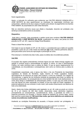 PODER JUDICIÁRIO DO ESTADO DE RONDÔNIA
Porto Velho - Fó rum Criminal
Av. Rogério Weber, 1928, Centro, 76.801-030
e-mail:
Fl.______
_________________________
Cad.
Documento assinado digitalmente em 05/08/2014 08:27:12 conforme MP nº 2.200-2/2001 de 24/08/2001.
Signatário: FRANKLIN VIEIRA DOS SANTOS:1011561
PVH3CRIMINAL-18 - Número Verificador: 1501.2012.0067.7101.425978 - Validar em www.tjro.jus.br/adoc
Pág. 8 de 10
foram regularizados.
Assim, a instrução foi suficiente para evidenciar que VALTER ARAÚJO GONÇALVES e
JOSÉ BATISTA da silva apadrinharam os interesses da organização criminosa que
compunham, valendo-se de seus cargos e funções para atrasar os pagamentos da empresa
FINO SABOR, de propriedade de Júlio César Bonache.
Não se vislumbra nenhuma causa que afaste a imputação, devendo ser prolatada uma
sentença condenatória contra os acusados.
Dispositivo.
Ante todo o exposto, julgo procedente o pedido inicial para condenar VALTER ARAÚJO
GONÇALVES e JOSÉ BATISTA DA SILVA, qualificados nos autos, nas penas do crime
previsto no CP, art. 321, caput do Código Penal Brasileiro.
Passo a dosar-lhes as penas.
Com base no que se dispõe no CP, art. 59, inciso I, e considerando que o delito em questão
possibilita a pena de um a três meses de detenção OU multa, entendo pertinente utilizar a
pena pecuniária como forma de reprovação e prevenção ao crime.
Para alcançar o montante dos dias multa, passo à análise das circunstâncias judiciais.
VALTER:
O acusado não registra antecedentes criminais dignos de nota. Nada emerge negativo em
relação à conduta social e personalidade do agente. A vítima, no caso a Administração
Pública, em nada contribuiu para a prática do delito. O que se apura negativamente é a
culpabilidade, as circunstâncias e consequências, bem como os motivos para a prática do
crime.
Culpabilidade exacerbada, pois à época dos fatos o réu era Presidente da Assembleia
Legislativa do Estado de Rondônia, órgão máximo do Poder Legislativo Estatal,
aproveitando-se da estrutura do poder para praticar o crime em avaliação. Em relação às
circunstâncias, o agente fez da confiança recebida da população para atuar na defesa de
interesses particulares. As consequências do crime também lhe são muito desfavoráveis. O
crime ativa atinge a credibilidade da administração pública. O caso que ora avalio envolve
uma das figuras de maior expressão no Estado, já que era chefe do Poder Legislativo. O
potencial agressivo de sua conduta é muito maior, pois acaba influenciando nos destinos de
toda uma coletividade.
Assim, diante dos limites delimitados pelo legislador no art. 49, onde se prevê um mínimo
de 10 e um máximo de 360 dias multas, observados esses elementos negativos,
principalmente as consequências, considerando-se, ainda, a gravidade do crime e o
potencial econômico do acusado, é forçoso afastar-se bastante do mínimo legal, motivo
pelo qual fixo a pena base em 100 (cem) dias multa, que torno definitiva em ausê ncia de
outras circunstâ ncias modificadoras.
Avaliando as condições financeiras do acusado, é forçoso concluir ser privilegiada. O
 