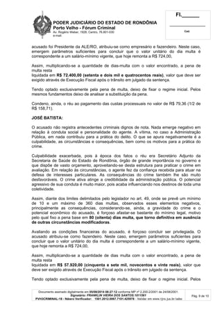 PODER JUDICIÁRIO DO ESTADO DE RONDÔNIA
Porto Velho - Fó rum Criminal
Av. Rogério Weber, 1928, Centro, 76.801-030
e-mail:
Fl.______
_________________________
Cad.
Documento assinado digitalmente em 05/08/2014 08:27:12 conforme MP nº 2.200-2/2001 de 24/08/2001.
Signatário: FRANKLIN VIEIRA DOS SANTOS:1011561
PVH3CRIMINAL-18 - Número Verificador: 1501.2012.0067.7101.425978 - Validar em www.tjro.jus.br/adoc
Pág. 9 de 10
acusado foi Presidente da ALE/RO, atribuiu-se como empresário e fazendeiro. Neste caso,
emergem parâmetros suficientes para concluir que o valor unitário do dia multa é
correspondente a um salário-mínimo vigente, que hoje remonta a R$ 724,00,
Assim, multiplicando-se a quantidade de dias-multa com o valor encontrado, a pena de
multa resta
liquidada em R$ 72.400,00 (setenta e dois mil e quatrocentos reais), valor que deve ser
exigido através de Execução Fiscal após o trânsito em julgado da sentença.
Tendo optado exclusivamente pela pena de multa, deixo de fixar o regime inicial. Pelos
mesmos fundamentos deixo de analisar a substituição da pena.
Condeno, ainda, o réu ao pagamento das custas processuais no valor de R$ 79,36 (1/2 de
R$ 158,71).
JOSÉ BATISTA:
O acusado não registra antecedentes criminais dignos de nota. Nada emerge negativo em
relação à conduta social e personalidade do agente. A vítima, no caso a Administração
Pública, em nada contribuiu para a prática do delito. O que se apura negativamente é a
culpabilidade, as circunstâncias e consequências, bem como os motivos para a prática do
crime.
Culpabilidade exacerbada, pois à época dos fatos o réu era Secretário Adjunto da
Secretaria de Saúde do Estado de Rondônia, órgão de grande importância no governo e
que dispõe de vasto orçamento, aproveitando-se desta estrutura para praticar o crime em
avaliação. Em relação às circunstâncias, o agente fez da confiança recebida para atuar na
defesa de interesses particulares. As consequências do crime também lhe são muito
desfavoráveis. O crime ativa atinge a credibilidade da administração pública. O potencial
agressivo de sua conduta é muito maior, pois acaba influenciando nos destinos de toda uma
coletividade.
Assim, diante dos limites delimitados pelo legislador no art. 49, onde se prevê um mínimo
de 10 e um máximo de 360 dias multas, observados esses elementos negativos,
principalmente as consequências, considerando-se, ainda, a gravidade do crime e o
potencial econômico do acusado, é forçoso afastar-se bastante do mínimo legal, motivo
pelo qual fixo a pena base em 80 (oitenta) dias multa, que torno definitiva em ausê ncia
de outras circunstâ ncias modificadoras.
Avaliando as condições financeiras do acusado, é forçoso concluir ser privilegiada. O
acusado atribuiu-se como fazendeiro. Neste caso, emergem parâmetros suficientes para
concluir que o valor unitário do dia multa é correspondente a um salário-mínimo vigente,
que hoje remonta a R$ 724,00,
Assim, multiplicando-se a quantidade de dias multa com o valor encontrado, a pena de
multa resta
liquidada em R$ 57.920,00 (cinquenta e sete mil, novecentos e vinte reais), valor que
deve ser exigido através de Execução Fiscal após o trânsito em julgado da sentença.
Tendo optado exclusivamente pela pena de multa, deixo de fixar o regime inicial. Pelos
 